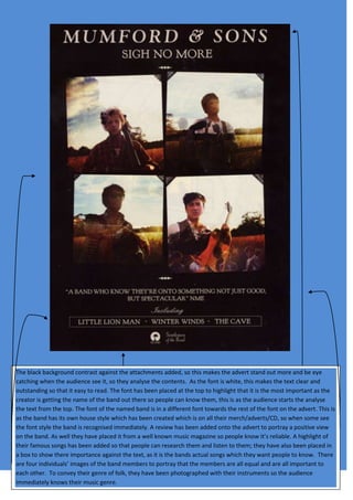 The black background contrast against the attachments added, so this makes the advert stand out more and be eye
catching when the audience see it, so they analyse the contents. As the font is white, this makes the text clear and
outstanding so that it easy to read. The font has been placed at the top to highlight that it is the most important as the
creator is getting the name of the band out there so people can know them, this is as the audience starts the analyse
the text from the top. The font of the named band is in a different font towards the rest of the font on the advert. This is
as the band has its own house style which has been created which is on all their merch/adverts/CD, so when some see
the font style the band is recognised immediately. A review has been added onto the advert to portray a positive view
on the band. As well they have placed it from a well known music magazine so people know it’s reliable. A highlight of
their famous songs has been added so that people can research them and listen to them; they have also been placed in
a box to show there importance against the text, as it is the bands actual songs which they want people to know. There
are four individuals’ images of the band members to portray that the members are all equal and are all important to
each other. To convey their genre of folk, they have been photographed with their instruments so the audience
immediately knows their music genre.
 