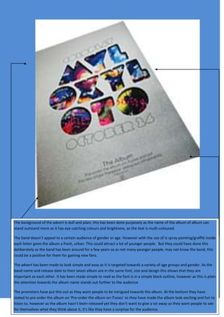 The background of the advert is dull and plain, this has been done purposely as the name of the album of album can
stand outstand more as it has eye catching colours and brightness, as the text is multi-coloured.
The band doesn’t appeal to a certain audience of gender or age. However with the use of is spray painting/graffiti inside
each letter gives the album a fresh, urban. This could attract a lot of younger people. But they could have done this
deliberately as the band has been around for a few years so as not many younger people, may not know the band, this
could be a positive for them for gaining new fans.
The advert has been made to look simple and easy as it is targeted towards a variety of age groups and gender. As the
band name and release date to their latest album are in the same font, size and design this shows that they are
important as each other. It has been made simple to read as the font is in a simple black outline, however as this is plain
the attention towards the album name stands out further to the audience
The promoters have put this out as they want people to be intrigued towards the album. At the bottom they have
stated to pre order the album on 'Pre-order the album on iTunes' so they have made the album look exciting and fun to
listen to, however as the album hasn’t been released yet they don’t want to give a lot away as they want people to see
for themselves what they think about it, it’s like they have a surprise for the audience.
 