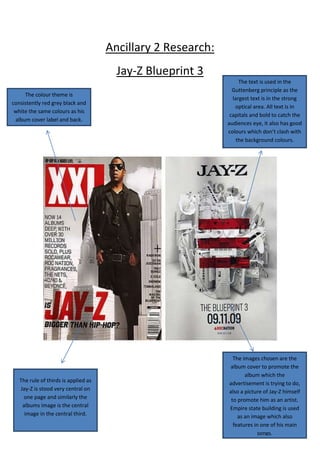Ancillary 2 Research:
                                        Jay-Z Blueprint 3
                                                                   The text is used in the
                                                                Guttenberg principle as the
     The colour theme is
                                                                largest text is in the strong
consistently red grey black and
                                                                 optical area. All text is in
 white the same colours as his
                                                               capitals and bold to catch the
 album cover label and back.
                                                              audiences eye, it also has good
                                                              colours which don’t clash with
                                                                  the background colours.




                                                                The images chosen are the
                                                              album cover to promote the
                                                                     album which the
   The rule of thirds is applied as                           advertisement is trying to do,
   Jay-Z is stood very central on                             also a picture of Jay-Z himself
    one page and similarly the                                 to promote him as an artist.
    albums image is the central                               Empire state building is used
     image in the central third.                                  as an image which also
                                                                features in one of his main
                                                                           songs.
 