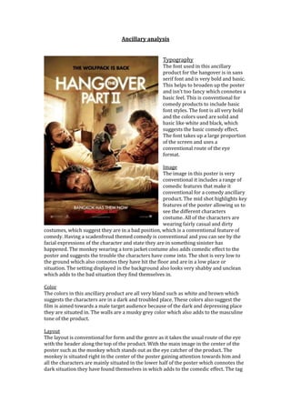 Ancillary analysis
Typography
The font used in this ancillary
product for the hangover is in sans
serif font and is very bold and basic.
This helps to broaden up the poster
and isn’t too fancy which connotes a
basic feel. This is conventional for
comedy products to include basic
font styles. The font is all very bold
and the colors used are solid and
basic like white and black, which
suggests the basic comedy effect.
The font takes up a large proportion
of the screen and uses a
conventional route of the eye
format.
Image
The image in this poster is very
conventional it includes a range of
comedic features that make it
conventional for a comedy ancillary
product. The mid shot highlights key
features of the poster allowing us to
see the different characters
costume. All of the characters are
wearing fairly casual and dirty
costumes, which suggest they are in a bad position, which is a conventional feature of
comedy. Having a scadenfreud themed comedy is conventional and you can see by the
facial expressions of the character and state they are in something sinister has
happened. The monkey wearing a torn jacket costume also adds comedic effect to the
poster and suggests the trouble the characters have come into. The shot is very low to
the ground which also connotes they have hit the floor and are in a low place or
situation. The setting displayed in the background also looks very shabby and unclean
which adds to the bad situation they find themselves in.
Color
The colors in this ancillary product are all very bland such as white and brown which
suggests the characters are in a dark and troubled place. These colors also suggest the
film is aimed towards a male target audience because of the dark and depressing place
they are situated in. The walls are a musky grey color which also adds to the masculine
tone of the product.
Layout
The layout is conventional for form and the genre as it takes the usual route of the eye
with the header along the top of the product. With the main image in the center of the
poster such as the monkey which stands out as the eye catcher of the product. The
monkey is situated right in the center of the poster gaining attention towards him and
all the characters are mainly situated in the lower half of the poster which connotes the
dark situation they have found themselves in which adds to the comedic effect. The tag
 