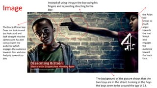 The black African boy 
Does not look scared 
but looks sad and 
look straight into the 
camera and has eye 
contact with the 
audience which 
engages the audience 
towards him and also 
feel pity towards to 
boy 
Instead of using the gun the boy using his 
fingers and is pointing directing to the 
boy 
the Asian 
boy 
shows so 
much 
anger 
towards 
the boy. 
Which 
also 
engages 
the 
audience 
toward 
the boy’s 
face. 
The background of the picture shows that the 
two boys are in the street. Looking at the hoys 
the boys seem to be around the age of 13. 
Image 
 