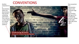 One convention 
of a 
documentary 
advert is the 
institution logo 
of the 
documentary. 
The logo of the 
broadcasting 
channel is always 
on the right 
hand side of the 
advert 
Another 
convention of 
a 
documentary 
advert the 
documentary 
title and the 
scheduling 
information. 
This is also on 
a colour block 
so it stands 
out to the 
audience 
CONVENTIONS 
 