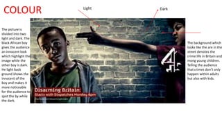 COLOUR 
The picture is 
divided into two 
light and dark. The 
black African boy 
gives the audience 
an innocent look 
which highlight the 
image while the 
other boy is dark. 
He light back 
ground shows the 
innocent of the 
boy and makes it 
more noticeable 
for the audience to 
spot the by while 
the dark. 
The background which 
looks like the are in the 
street denotes the 
crime life in Britain and 
mong young children. 
Telling the audience 
that crimes don’t only 
happen within adults 
but also with kids. 
Light Dark 
 