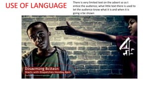 USE OF LANGUAGE There is very limited text on the advert so as t 
entice the audience; what little text there is used to 
let the audience know what it is and when it is 
going o be shown 
 