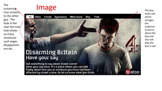 The 
screaming 
man screams 
to the other 
guy . The 
look in the 
man the man 
look shows 
so many 
emotional 
such anger, 
disappointm 
ent etc. 
Image The boy 
looks sad 
which 
encages 
the 
audience 
to worry 
about the 
boy and 
also ask 
why the 
boy is sad. 
 