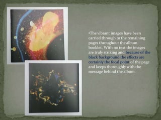 •The vibrant images have been
carried through to the remaining
pages throughout the album
booklet. With no text the images
are truly striking and because of the
black background the effects are
certainly the focal point of the page
and keeps thoroughly with the
message behind the album.
 