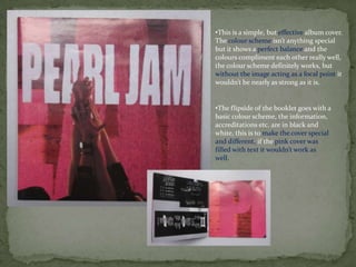 •This is a simple, but effective album cover.
The colour scheme isn’t anything special
but it shows a perfect balance and the
colours compliment each other really well,
the colour scheme definitely works, but
without the image acting as a focal point it
wouldn’t be nearly as strong as it is.


•The flipside of the booklet goes with a
basic colour scheme, the information,
accreditations etc. are in black and
white, this is to make the cover special
and different, if the pink cover was
filled with text it wouldn’t work as
well.
 