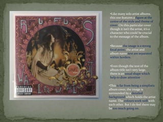 •Like many solo artist albums,
this one features a figure at the
centre of the style and theme of
cover. On this particular cover
though it isn’t the artist, it’s a
character who could be crucial
to the message of the album.

•Because the image is a strong
focal point, the artist and
album name text are separated
within borders.

•Even though the text of the
album title isn't very large,
there is an usual shape which
help to draw attention.

•This is far from being a simplistic
album cover, the image is
surrounded by a detailed
background which holds the artist
name. The colours work well with
each other. But I do feel there may
be too much going on.
 