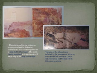 •The artistic and theme carries on
through the booklet following
conventions and we can begin to see
a rural feel to the images. The text is   •The star of the album is also
neatly organised and stands out well,     included in the booklet and keeps in
especially in the page on the right.      line with the feel and style. She is
                                          well positioned and framed which
                                          follows conventions.
 