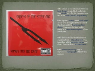 •The colours of the album art follows a
basic design of red, black and white.
It’s a simple yet effective colour scheme
but at the same time it’s very striking.

•The logo of a trident is the band motif
and is used throughout the release of
the album and the branding of the
album. It’s a powerful logo and is
fitting as it represents the genre of the
album well.


•The colour which is most dominant
over the album is the colour red. This
is a colour which connotes energy and
shows that the album is a statement.

•The ‘Parental Advisory’ logo is
included to warn people of the lyrical
content.
 
