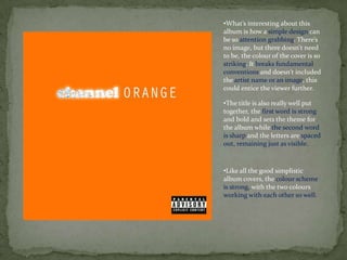 •What’s interesting about this
album is how a simple design can
be so attention grabbing. There’s
no image, but there doesn't need
to be, the colour of the cover is so
striking. It breaks fundamental
conventions and doesn't included
the artist name or an image, this
could entice the viewer further.

•The title is also really well put
together, the first word is strong
and bold and sets the theme for
the album while the second word
is sharp and the letters are spaced
out, remaining just as visible.



•Like all the good simplistic
album covers, the colour scheme
is strong, with the two colours
working with each other so well.
 