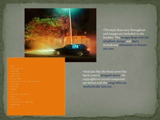 •The style does vary throughout
               and images are included in the
               booklet. The images keep with the
               simplistic design and don’t
               include any alterations or feature
               any text.




•And just like the front cover the
back cover is stripped down. No
copyrights or record companies
are shown and the song titles are
methodically laid out.
 