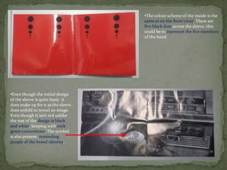 •The colour scheme of the inside is the
                                    same as on the front cover. There are
                                    five black dots across the sleeve, this
                                    could be to represent the five members
                                    of the band.




•Even though the initial design
of the sleeve is quite basic it
does make up for it as the sleeve
does unfold to reveal an image.
Even though it isn’t red unlike
the rest of the design is black
and white, keeping with rock
genre conventions. The symbol
is also present, reminding
people of the brand identity.
 