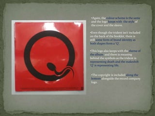 •Again, the colour scheme is the same
and the logo keeps with the style of
the cover and the sleeve.

•Even though the trident isn’t included
on the back of the booklet, there is
still some form of brand identity as
both shapes form a ‘Q’.

•This logo also keeps with the theme of
the album and there is meaning
behind the symbols as the trident is
representing death and the makeshift
‘Q’ is representing life.


•The copyright is included along the
bottom alongside the record company
logo.
 