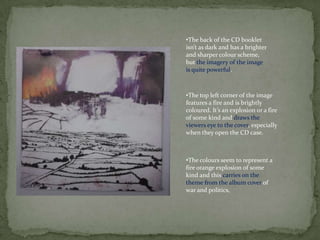 •The back of the CD booklet
isn’t as dark and has a brighter
and sharper colour scheme,
but the imagery of the image
is quite powerful.



•The top left corner of the image
features a fire and is brightly
coloured. It’s an explosion or a fire
of some kind and draws the
viewers eye to the cover, especially
when they open the CD case.



•The colours seem to represent a
fire orange explosion of some
kind and this carries on the
theme from the album cover of
war and politics,
 