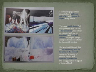 •The middle pages of the
booklet show a different
style of art with geometric
shapes being shown.


                        o
•The most visible feature of
both pieces of art is the use
of the colour red, this colour
is a colour which can be
associated with evil and
violence, so despite a slight
change in the colour scheme,
the theme still persists.

•Dorwood said himself that
the red swimming pool on
the spine of the booklet
represents “a symbol of
looming danger and
shattered expectations”.
This is supposed to be a pool
of human blood.
 