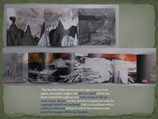 •The booklet folds out to reveal longer pieces of art,
again, mountain ranges and fire is a motif which has
been carried throughout and truly comes to life on
these larger pieces. At the end the recognitions and the
copyright details are included. Kid A is an album with a
political influence behind it which has created some
powerful images within the booklet.
 