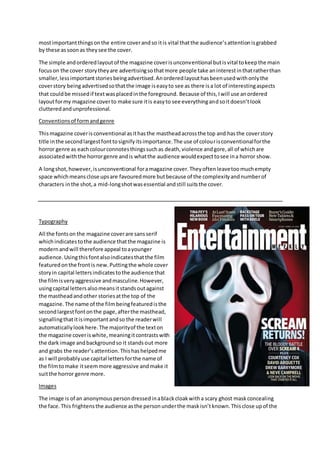 mostimportantthingsonthe entire coverandso itis vital thatthe audience’sattentionisgrabbed
by these assoonas theysee the cover.
The simple andorderedlayoutof the magazine coverisunconventional butisvital tokeepthe main
focuson the cover storytheyare advertisingsothatmore people take aninterestinthatratherthan
smaller,lessimportantstoriesbeingadvertised.Anorderedlayouthasbeenusedwithonlythe
coverstory beingadvertisedsothatthe image iseasyto see as there isa lot of interestingaspects
that couldbe missedif textwasplacedinthe foreground. Because of this,Iwill use anordered
layoutformy magazine coverto make sure itis easyto see everythingandsoitdoesn’tlook
clutteredandunprofessional.
Conventionsof formandgenre
Thismagazine coverisconventional asithasthe mastheadacrossthe top and hasthe coverstory
title inthe secondlargestfonttosignifyitsimportance.The use of colourisconventionalforthe
horror genre as eachcolourconnotesthingssuchas death,violence andgore,all of whichare
associatedwiththe horrorgenre andis whatthe audience wouldexpecttosee ina horror show.
A longshot,however,isunconventional foramagazine cover.Theyoftenleavetoomuchempty
space whichmeansclose upsare favouredmore butbecause of the complexityandnumberof
characters inthe shot,a mid-longshotwasessential andstill suitsthe cover.
Typography
All the fontson the magazine coverare sansserif
whichindicatestothe audience thatthe magazine is
modernandwill therefore appeal toayounger
audience.Usingthisfontalsoindicatesthatthe film
featuredonthe frontis new.Puttingthe whole cover
storyin capital lettersindicatestothe audience that
the filmisveryaggressive andmasculine.However,
usingcapital lettersalsomeansitstandsoutagainst
the mastheadandother storiesatthe top of the
magazine.The name of the filmbeingfeaturedisthe
secondlargestfontonthe page,afterthe masthead,
signallingthatitisimportantandso the readerwill
automaticallylookhere.The majorityof the texton
the magazine coveriswhite,meaningitcontrastswith
the dark image andbackgroundso it standsout more
and grabs the reader’s attention. Thishashelpedme
as I will probablyuse capital lettersforthe name of
the filmtomake itseemmore aggressive andmake it
suitthe horror genre more.
Images
The image is of an anonymouspersondressedinablackcloakwitha scary ghost maskconcealing
the face.This frightensthe audience asthe personunderthe maskisn’tknown.Thisclose upof the
 
