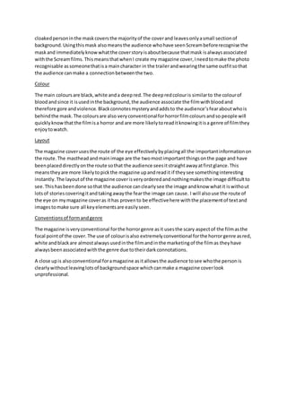 cloakedpersoninthe maskcoversthe majorityof the coverand leavesonlyasmall sectionof
background.Usingthismask alsomeansthe audience whohave seenScreambeforerecognise the
maskand immediatelyknowwhatthe coverstoryisaboutbecause thatmask isalwaysassociated
withthe Screamfilms. ThismeansthatwhenI create my magazine cover,Ineedtomake the photo
recognisable assomeonethatisa maincharacter in the trailerandwearingthe same outfitsothat
the audience canmake a connectionbetweenthe two.
Colour
The main coloursare black,white anda deepred.The deepredcolouris similarto the colourof
bloodandsince it isusedinthe background,the audience associate the filmwithbloodand
therefore gore andviolence. Blackconnotesmysteryandaddsto the audience’sfearaboutwhois
behindthe mask. The coloursare also veryconventionalforhorrorfilmcoloursandso people will
quicklyknowthatthe filmisa horror and are more likelytoreaditknowingitisa genre of filmthey
enjoytowatch.
Layout
The magazine coverusesthe route of the eye effectivelybyplacingall the importantinformationon
the route.The mastheadandmainimage are the twomostimportantthingsonthe page and have
beenplaceddirectlyonthe route sothat the audience seesitstraightawayatfirstglance.This
meanstheyare more likelytopickthe magazine upandreadit if theysee somethinginteresting
instantly.The layoutof the magazine coverisveryorderedandnothingmakesthe image difficultto
see.Thishasbeendone sothat the audience canclearlysee the image andknow whatit iswithout
lotsof storiescoveringitandtakingawaythe fearthe image can cause. I will alsouse the route of
the eye on mymagazine coveras ithas provento be effectivehere withthe placementof textand
imagestomake sure all keyelementsare easilyseen.
Conventionsof formandgenre
The magazine isveryconventional forthe horrorgenre asit usesthe scary aspectof the filmasthe
focal pointof the cover.The use of colourisalso extremelyconventional forthe horrorgenre asred,
white andblackare almostalwaysusedinthe filmandinthe marketingof the filmas theyhave
alwaysbeenassociatedwiththe genre due totheirdarkconnotations.
A close upis alsoconventional foramagazine asitallowsthe audience tosee whothe personis
clearlywithoutleavinglotsof backgroundspace whichcanmake a magazine coverlook
unprofessional.
 