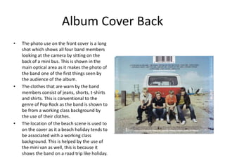 Album Cover Back
•   The photo use on the front cover is a long
    shot which shows all four band members
    looking at the camera by sitting on the
    back of a mini bus. This is shown in the
    main optical area as it makes the photo of
    the band one of the first things seen by
    the audience of the album.
•   The clothes that are warn by the band
    members consist of jeans, shorts, t-shirts
    and shirts. This is conventional to the
    genre of Pop Rock as the band is shown to
    be from a working class background by
    the use of their clothes.
•   The location of the beach scene is used to
    on the cover as it a beach holiday tends to
    be associated with a working class
    background. This is helped by the use of
    the mini van as well, this is because it
    shows the band on a road trip like holiday.
 
