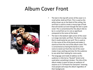 Album Cover Front
         •   The text in the top left corner of the cover is in
             small white, bold serif font. This is used as the
             white shows up on the black of the ceiling, the
             serif font is used to create a messy type of look
             that still stands out even though the text is quite
             small. This is conventional for the album title to
             be in a small font as it is not as significant
             compared to the name of the band.
         •   The text in the bottom right corner of the cover
             is in large red, bold, serif font. The font is so big
             that it could easily be san serif. This is used as
             it’s the name of the of the band and makes it
             stand out from the rest of the album cover. This
             is conventional as having the band or artist
             name to stand out from the rest of the cover
             makes it eye catching and clear for the audience
             to see what their looking for more easily.
         •   The language and mode of address to the
             audience is informal as “Busted” tends to be
             used when something is broken. The title of the
             album makes it seem to have an audience of
             anyone as it’s “A Present For Everyone” meaning
             most people will enjoy the album regardless of
             their background.
 