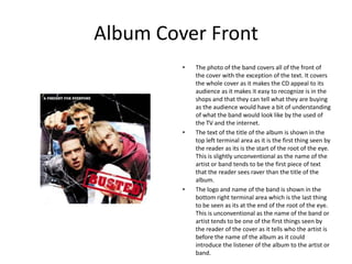 Album Cover Front
         •   The photo of the band covers all of the front of
             the cover with the exception of the text. It covers
             the whole cover as it makes the CD appeal to its
             audience as it makes it easy to recognize is in the
             shops and that they can tell what they are buying
             as the audience would have a bit of understanding
             of what the band would look like by the used of
             the TV and the internet.
         •   The text of the title of the album is shown in the
             top left terminal area as it is the first thing seen by
             the reader as its is the start of the root of the eye.
             This is slightly unconventional as the name of the
             artist or band tends to be the first piece of text
             that the reader sees raver than the title of the
             album.
         •   The logo and name of the band is shown in the
             bottom right terminal area which is the last thing
             to be seen as its at the end of the root of the eye.
             This is unconventional as the name of the band or
             artist tends to be one of the first things seen by
             the reader of the cover as it tells who the artist is
             before the name of the album as it could
             introduce the listener of the album to the artist or
             band.
 
