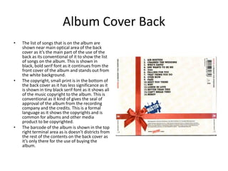 Album Cover Back
•   The list of songs that is on the album are
    shown near main optical area of the back
    cover as it’s the main part of the use of the
    back as its conventional of it to show the list
    of songs on the album. This is shown in
    black, bold serif font as it continues from the
    front cover of the album and stands out from
    the white background.
•   The copyright, small print is in the bottom of
    the back cover as it has less significance as it
    is shown in tiny black serif font as it shows all
    of the music copyright to the album. This is
    conventional as it kind of gives the seal of
    approval of the album from the recording
    company and the credits. This is a formal
    language as it shows the copyrights and is
    common for albums and other media
    product to be copyrighted.
•   The barcode of the album is shown in the top
    right terminal area as is doesn’t districts from
    the rest of the contents on the back cover as
    it’s only there for the use of buying the
    album.
 