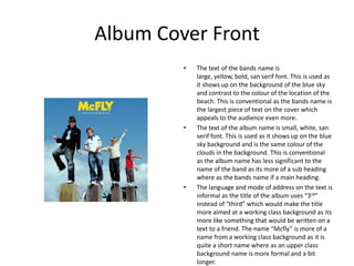 Album Cover Front
         •   The text of the bands name is
             large, yellow, bold, san serif font. This is used as
             it shows up on the background of the blue sky
             and contrast to the colour of the location of the
             beach. This is conventional as the bands name is
             the largest piece of text on the cover which
             appeals to the audience even more.
         •   The text of the album name is small, white, san
             serif font. This is used as it shows up on the blue
             sky background and is the same colour of the
             clouds in the background. This is conventional
             as the album name has less significant to the
             name of the band as its more of a sub heading
             where as the bands name if a main heading.
         •   The language and mode of address on the text is
             informal as the title of the album uses “3rd”
             instead of “third” which would make the title
             more aimed at a working class background as its
             more like something that would be written on a
             text to a friend. The name “Mcfly” is more of a
             name from a working class background as it is
             quite a short name where as an upper class
             background name is more formal and a bit
             longer.
 