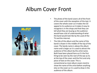 Album Cover Front
         •   The photo of the band covers all of the front
             of the cover with the exception of the text. It
             covers the whole cover as it makes the CD
             appeal to its audience as it makes it easy to
             recognize is in the shops and that they can
             tell what they are buying as the audience
             would have a bit of understanding of what
             the band would look like by the used of the
             TV and the internet.
         •   The title of the album and the name of the
             band is shown in the middle of the top of the
             cover. The bands name is above the album
             name and is larger as it is used to attract the
             audience of the album by the artist name.
             Both have been placed here as it’s the first
             thing to be seen by the root of the eye as its
             at the top of the cover and the first and only
             piece of text on the cover. This is
             conventional as most album covers tend to
             show the name of the artist before anything
             else on the cover as it is used to draw in the
             audience of the album.
 