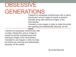 OBSESSIVE
GENERATIONS

I started my newspaper article/review with a catchy
introduction and an image of myself as director
included along with individual images of the
interviewees.
I decided to use images in order to make the article
eye catching and aesthetically pleasing for the
reader.
I started my newspaper article/review with
a catchy introduction and an image of
myself as director included along with
individual images of the interviewees.
I decided to use images in order to make
the article eye catching and aesthetically
pleasing for the reader.
By Emily Maunder

 