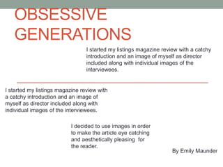 OBSESSIVE
GENERATIONS
I started my listings magazine review with a catchy
introduction and an image of myself as director
included along with individual images of the
interviewees.
I started my listings magazine review with
a catchy introduction and an image of
myself as director included along with
individual images of the interviewees.
By Emily Maunder
I decided to use images in order
to make the article eye catching
and aesthetically pleasing for
the reader.
 
