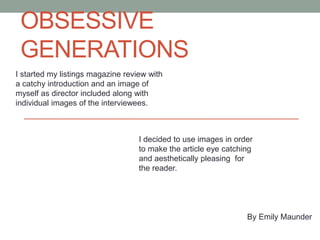 OBSESSIVE
GENERATIONS
I started my listings magazine review with
a catchy introduction and an image of
myself as director included along with
individual images of the interviewees.
By Emily Maunder
I decided to use images in order
to make the article eye catching
and aesthetically pleasing for
the reader.
 