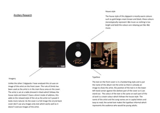 House style

Ancillary Research

Imagery
Unlike the other 2 digipacks I have analysed this cd uses an
image of the artist on the front cover. The rule of thirds has
been used as the artist is in the main focus area on the cover.
The artist is sat at a table dressed in black which follows the
house style and doesn’t have a direct mode of address, this
adds to the relaxed style of the cd as the artist isn’t posed it
looks more natural. As the cover is a full image the cd and back
cover don’t use any images only text which works well as it
doesn’t overuse images of the artist.

The house style of this digipack is mostly warm colours
such as gold beige cream brown and black, these colours
stereotypically represent r&b music as nothing is too
bright and bold the colours are relaxing just like r&b
music.

Typeface
The text on the front cover is in a handwriting style and is just
the name of the album not the artist as there is already an
image to show the artist, the position of the text is in the lower
left hand corner against the darkest part of the cover so it can
stand out. The colour of the text is the same on each part of the
cd and is a cream colour which follows the house style. The
name of the artist and the song names are in capital letters and
easy to read, the varied text makes the typeface informal which
represents the audience who would be young adults.

 