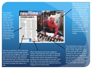 Due to the fact that this
                                                                                                  film is known for being
                                                                                                  action packed I feel that
                                                                                                  using one large image
                                                                                                  for the double page
From previous                                                                                     spread is useful. This is
research from                                                                                     because, they want to
studying AS Media
                                                                                                  show the audience how
Studies I have
realised that most                                                                                exciting the film looks
articles/reviews                                                                                  with every detail which
start with a drop                                                                                 you wouldn’t see with a
cap. Using a drop                                                                                 smaller image because
cap to start the                                                                                  all of the other aspects
review will appeal                                                                                of the page would
to the reader
                                                                                                  probably end up
straight away and
                                                                                                  overpowering the main
will prevent the
actual article from                                                                               image.
being overpowered
by the main image
or masthead.




                                                                                         The technique of using a pull
                                                                                         quote allows the readers to
The use of columns is very important                                                     have a small insight into some
when creating a double page spread.       When viewing this particular magazine          of the information that will be
It will allow the magazine to look less   review I have become very fond of allowing     involved in the review. I have
cluttered and busy to the audience.       there to be some sort of verdict at the end    noticed that when magazines
Also, as you can see using columns        of the review which will present to the        use pull quotes they tend to use
will allow the text on the page to look   audience the actual rating for the film from   one of the most important
structured and professional which will    the public (conventionally presented with      phrases that is in the article to
therefore increase the chance of a        stars) which will show the audience that the   keep the reader interested.
sale.                                     magazine will involve them.
 