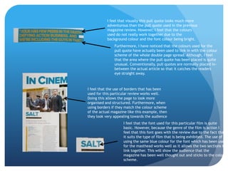 I feel that visually this pull quote looks much more
           adventurous than the pull quote used in the previous
           magazine review. However, I feel that the colours
           used do not really work together due to the
           background colour and the font colour being bright.
               Furthermore, I have noticed that the colours used for the
               pull quote have actually been used to link in with the colour
               scheme of the whole double page spread. Although, I feel
               that the area where the pull quote has been placed is quite
               unusual. Conventionally, pull quotes are normally placed in-
               between the actual article so that it catches the readers
               eye straight away.



I feel that the use of borders that has been
used for this particular review works well.
Doing this allows the page to look more
organised and structured. Furthermore, when
using borders if they match the colour scheme
of the actual magazine like this example, then
they look very appealing towards the audience
                    I feel that the font used for this particular film is quite
                    basic. However, because the genre of the film is action I
                    feel that this font goes with the review due to the fact that
                    it suits the type of film that is being exhibited. The use of
                    using the same blue colour for the font which has been used
                    for the masthead works well as it allows the two sections to
                    link together. This will show the audience that the
                    magazine has been well thought out and sticks to the colour
                    scheme.
 