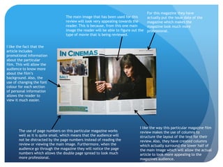 For this magazine they have
                                   The main image that has been used for this        actually put the issue date of the
                                   review will look very appealing towards the       magazine which makes the
                                   reader. This is because, from this one main       magazine look much more
                                   image the reader will be able to figure out the   professional.
                                   type of movie that is being reviewed.


I like the fact that the
article includes
promotional information
about the particular
film. This will allow the
audience to know more
about the film’s
background. Also, the
use of changing the font
colour for each section
of personal information
allows the reader to
view it much easier.




                                                                               I like the way this particular magazine film
       The use of page numbers on this particular magazine works               review makes the use of columns to
       well as it is quite small, which means that the audience will           structure the layout of the text for their
       not be distracted by the page numbers instead of reading the            review. Also, they have created columns
       review or viewing the main image. Furthermore, when the                 which actually surround the lower half of
       audience go through the magazine they will notice the page              the main image which will allow the actual
       numbers which allows the double page spread to look much                article to look more appealing to the
       more professional.                                                      magazines audience.
 