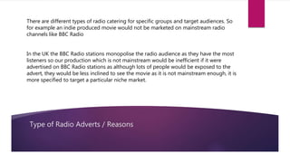 Type of Radio Adverts / Reasons
There are different types of radio catering for specific groups and target audiences. So
for example an indie produced movie would not be marketed on mainstream radio
channels like BBC Radio
In the UK the BBC Radio stations monopolise the radio audience as they have the most
listeners so our production which is not mainstream would be inefficient if it were
advertised on BBC Radio stations as although lots of people would be exposed to the
advert, they would be less inclined to see the movie as it is not mainstream enough, it is
more specified to target a particular niche market.
 