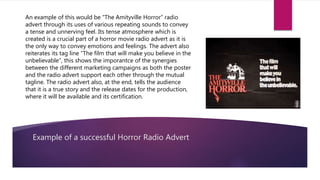 Example of a successful Horror Radio Advert
An example of this would be “The Amityville Horror” radio
advert through its uses of various repeating sounds to convey
a tense and unnerving feel. Its tense atmosphere which is
created is a crucial part of a horror movie radio advert as it is
the only way to convey emotions and feelings. The advert also
reiterates its tag line “The film that will make you believe in the
unbelievable”, this shows the imporantce of the synergies
between the different marketing campaigns as both the poster
and the radio advert support each other through the mutual
tagline. The radio advert also, at the end, tells the audience
that it is a true story and the release dates for the production,
where it will be available and its certification.
 