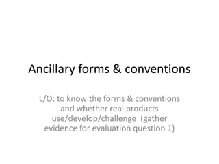 Ancillary forms & conventions
L/O: to know the forms & conventions
and whether real products
use/develop/challenge (gather
evidence for evaluation question 1)

 