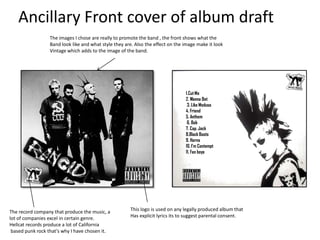 Ancillary Front cover of album draft
                  The images I chose are really to promote the band , the front shows what the
                  Band look like and what style they are. Also the effect on the image make it look
                  Vintage which adds to the image of the band.




                                                                                 1.Cut Me
                                                                                 2. Wanna Bet
                                                                                  3. Like Medusa
                                                                                 4. Friend
                                                                                 5. Anthem
                                                                                  6. Bob
                                                                                 7. Cap. Jack
                                                                                 8.Black Boots
                                                                                 9. Horns
                                                                                 10. I’m Contempt
                                                                                 11. Fan boys




The record company that produce the music, a           This logo is used on any legally produced album that
lot of companies excel in certain genre.               Has explicit lyrics its to suggest parental consent.
Hellcat records produce a lot of California
 based punk rock that's why I have chosen it.
 