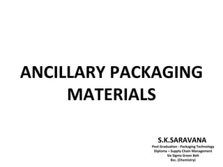 ANCILLARY PACKAGING
     MATERIALS

                S.K.SARAVANA
             Post Graduation - Packaging Technology
              Diploma – Supply Chain Management
                      Six Sigma Green Belt
                        Bsc. (Chemistry)
 