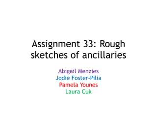 Assignment 33: Rough
sketches of ancillaries
Abigail Menzies
Jodie Foster-Pilia
Pamela Younes
Laura Cuk
 