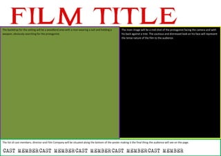 The backdrop for the setting will be a woodland area with a man wearing a suit and holding a
weapon, obviously searching for the protagonist.
The main image will be a mid-shot of the protagonist facing the camera and with
his back against a tree. The cautious and distressed look on his face will represent
the tense nature of the film to the audience.
The list of cast members, director and Film Company will be situated along the bottom of the poster making it the final thing the audience will see on the page.