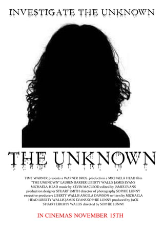TIME WARNER presents a WARNER BROS. production a MICHAELA HEAD film 
“THE UNKNOWN” LAUREN BARBER LIBERTY WALLIS JAMES EVANS 
MICHAELA HEAD music by KEVIN MACLEOD edited by JAMES EVANS 
production designer STUART SMITH director of photography SOPHIE LUNNY 
executive producers LIBERTY WALLIS ANGELA DAWSON written by MICHAELA 
HEAD LIBERTY WALLIS JAMES EVANS SOPHIE LUNNY produced by JACK 
STUART LIBERTY WALLIS directed by SOPHIE LUNNY 
IN CINEMAS NOVEMBER 15TH 
