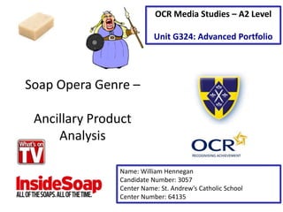 Soap Opera Genre –
Ancillary Product
Analysis
Name: William Hennegan
Candidate Number: 3057
Center Name: St. Andrew’s Catholic School
Center Number: 64135
OCR Media Studies – A2 Level
Unit G324: Advanced Portfolio
 