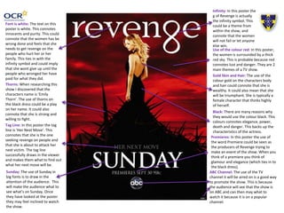 Use of the colour red: In this poster,
the women is surrounded by a thick
red sky. This is probable because red
connotes lust and danger. They are 2
main themes of a TV show.
Infinity: In this poster the
g of Revenge is actually
the infinity symbol. This
could be a theme from
within the show, and
connote that the women
will not fail or let anyone
else win.
Font is white: The text on this
poster is white. This connotes
innocents and purity. This could
connote that the women has be
wrong done and feels that she
needs to get revenge on the
people who hurt her or her
family. This ties in with the
infinity symbol and could imply
that she wont give up until the
people who wronged her have
paid for what they did.
Sunday: The use of Sunday in
big fonts is to draw in the
attention of the audience. This
will make the audience what to
see what’s on Sunday. Once
they have looked at the poster
they may feel inclined to watch
the show.
Black: There are many reasons why
they would use the colour black. This
colours connotes elegance, power,
death and danger. This backs up the
characteristics of the actress.
Thorns: When researching this
show I discovered that the
characters name is ‘Emily
Thorn’. The use of thorns on
the black dress could be a play
on her name. It could also
connote that she is strong and
willing to fight.
Tag Line: In this poster the tag
line is ‘Her Next Move’. This
connotes that she is the one
seeking revenge on people and
that she is about to attack her
next victim. The tag line
successfully draws in the viewer
and makes them what to find out
what her next move will be.
ABC Channel: The use of the TV
channel it will be aired on is a good way
to promote the show. This is because
the audience will see that the show is
on ABC and can then may what to
watch it because it is on a popular
channel.
Gold Skin and Hair: The use of the
colour gold on the characters body
and hair could connote that she is
wealthy. It could also mean that she
will be triumphant. She is typically a
female character that thinks highly
of herself.
Premieres: In this poster the use of
the word Premiere could be seen as
the producers of Revenge trying to
make an event of the show. When you
think of a premiere you think of
glamour and elegance (which ties in to
the black dress).
 