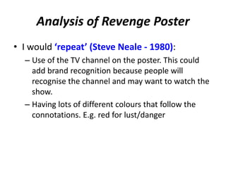 Analysis of Revenge Poster
• I would ‘repeat’ (Steve Neale - 1980):
– Use of the TV channel on the poster. This could
add brand recognition because people will
recognise the channel and may want to watch the
show.
– Having lots of different colours that follow the
connotations. E.g. red for lust/danger
 