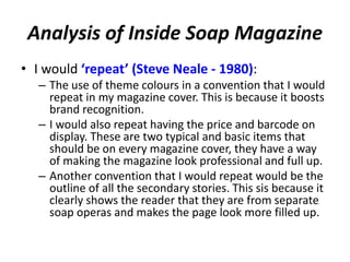 Analysis of Inside Soap Magazine
• I would ‘repeat’ (Steve Neale - 1980):
– The use of theme colours in a convention that I would
repeat in my magazine cover. This is because it boosts
brand recognition.
– I would also repeat having the price and barcode on
display. These are two typical and basic items that
should be on every magazine cover, they have a way
of making the magazine look professional and full up.
– Another convention that I would repeat would be the
outline of all the secondary stories. This sis because it
clearly shows the reader that they are from separate
soap operas and makes the page look more filled up.
 