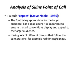 Analysis of Skins Point of Call
• I would ‘repeat’ (Steve Neale - 1980):
– The font being appropriate for the target
audience. For a soap opera it is important to
ensure that all conventions display and appeal to
the target audience.
– Having lots of different colours that follow the
connotations, for example red for lust/danger.
 