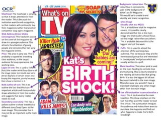 Puffs: This is used to attract the
attention of the working class
audience. This sis because they are the
stereotypical group that are interested
in ‘sneak peeks’ and prizes which are
usually written in a puff.
Masthead: The masthead is very big,
so that it draws attention in from
the reader. This is because the
institution want brand recognition,
so that readers will continue to buy
their magazines rather that another
competitor soap opera magazine.
Main Headline: The colour pink is used
on the main heading to connote love
and nurturing. This is clearly related to
the heading as it described Kat giving
birth. It is also the biggest bit of text
because it related to the main image.
This is because you wouldn’t have a
main text relating to any other image
other then the main image.
Use of Punctuation to sensationalize a
story: This it to dramatize the main
headline. This draw emphasis on the
fact that they want the reader to read
this article. The punctuation intrigues
the audience and makes them want to
purchase the magazine and find out
what happens to make ‘Kat’s Birth
Shocking!’
Web Address (Cross Media
Convergence): This has been placed
on the cover of the magazine to
draw in a younger audience. This
attracts the attention of young
people and connotes they can view
the magazine online.
Main Image
(Usually shot at a MCU):
This is a traditional shot for magazine
covers. It is used to clearly
demonstrate that this is the main
image and that readers should focus
on this image rather then any others.
This is probable because this is the
biggest story of the week.
Price: The price is very low. This is
probably to appeal to a working
class audience, as the target
audience for soap operas are the
working class.
Background colour blue: The
colour blue is consistently
used in the background of
What’s on TV Magazine.
This would be to create brand
identity and brand recognition.
Secondary cover story: This has a
yellow outline to show that this is a
different story/Soap Opera to the
main image. This connotes that it
may not be as important as the main
image.
Bold outline of text: This is to
outline the fact that this is an
important article and it successfully
draws attention in from the reader,
and suggests that every reader
needs to read.
Logos on text: This is used to ‘inform’
(Katz) the readers what Soap Operas all
the image relate to.it could also be to
attract big fans of certain shows into
buying the magazine, purely because
their show is mention in it.
 